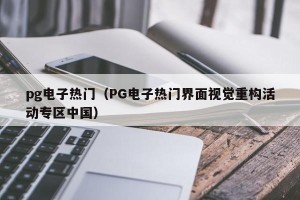 pg电子热门（PG电子热门界面视觉重构活动专区中国）